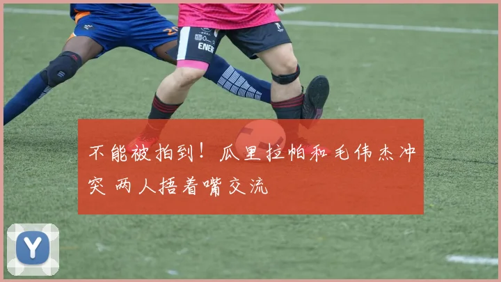 不能被拍到！瓜里拉帕和毛伟杰冲突 两人捂着嘴交流