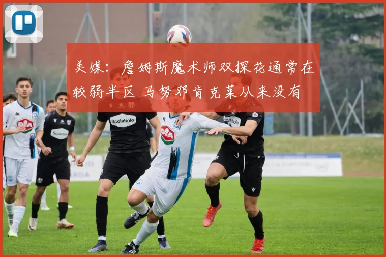美媒：詹姆斯魔术师双探花通常在较弱半区 马努邓肯克莱从来没有