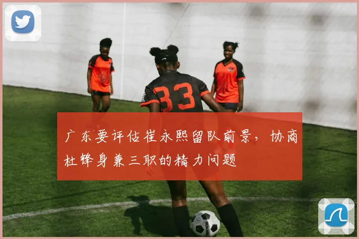 广东要评估崔永熙留队前景，协商杜锋身兼三职的精力问题